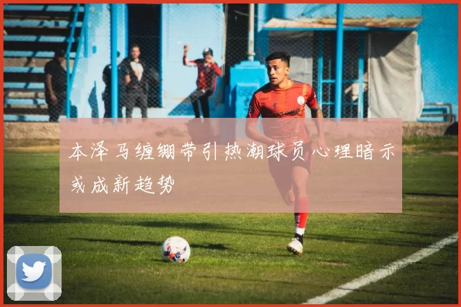 本泽马缠绷带引热潮球员心理暗示或成新趋势