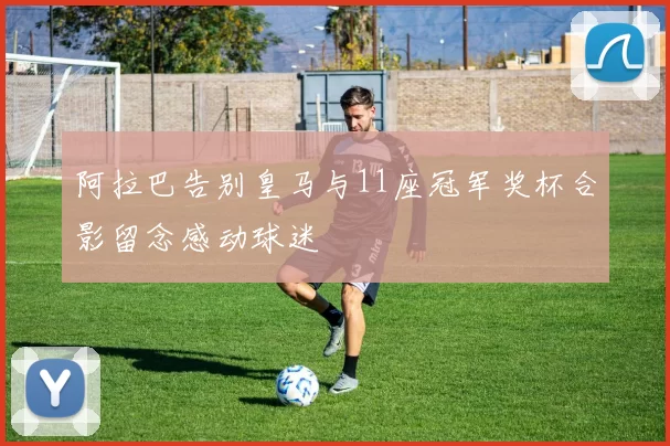 阿拉巴告别皇马与11座冠军奖杯合影留念感动球迷