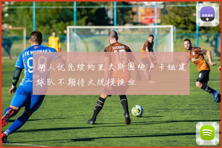 湖人优先续约里夫斯围绕卢卡组建球队不期待大规模换血