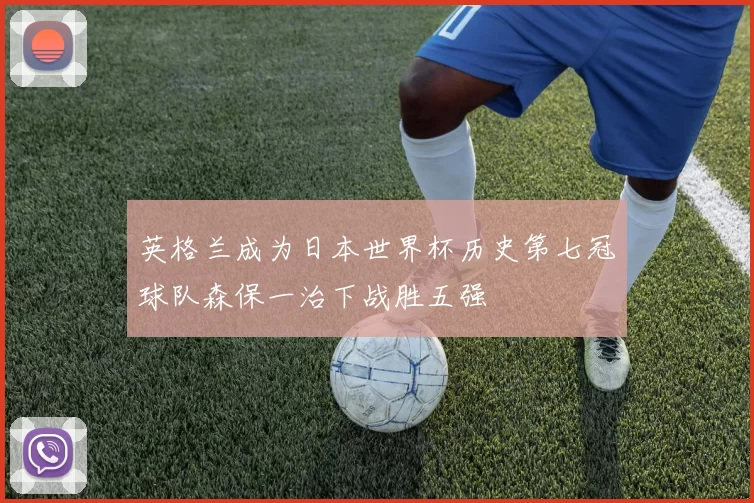 英格兰成为日本世界杯历史第七冠球队森保一治下战胜五强