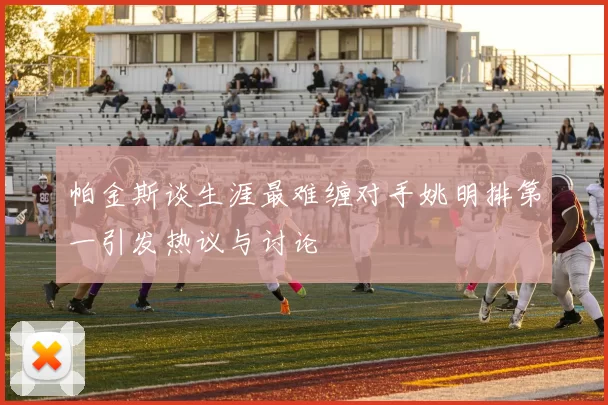 帕金斯谈生涯最难缠对手姚明排第一引发热议与讨论