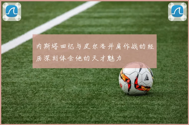 内斯塔回忆与皮尔洛并肩作战的经历深刻体会他的天才魅力