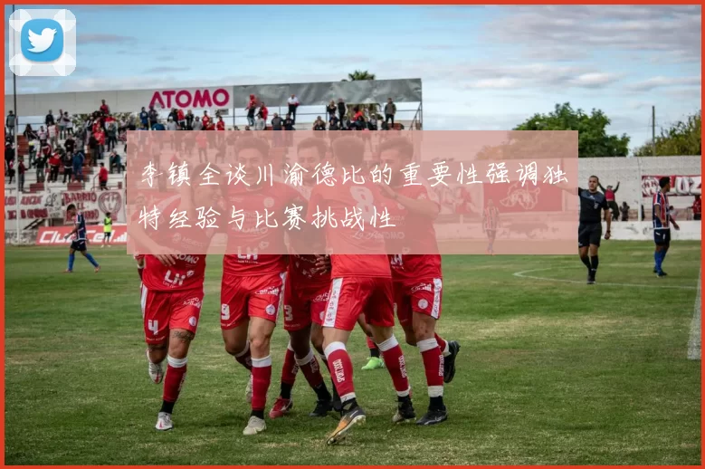李镇全谈川渝德比的重要性强调独特经验与比赛挑战性