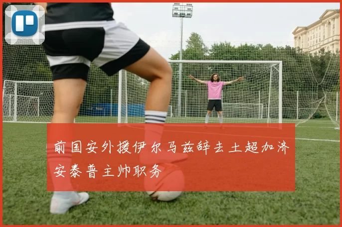 前国安外援伊尔马兹辞去土超加济安泰普主帅职务