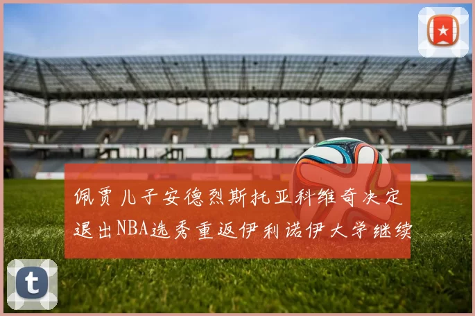 佩贾儿子安德烈斯托亚科维奇决定退出NBA选秀重返伊利诺伊大学继续学业