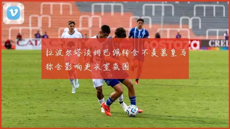 拉波尔塔谈姆巴佩转会不羡慕皇马称会影响更衣室氛围