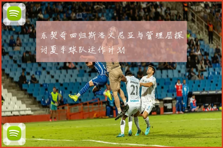 东契奇回归斯洛文尼亚与管理层探讨夏季球队运作计划