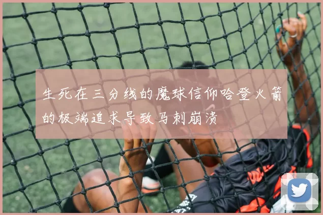 生死在三分线的魔球信仰哈登火箭的极端追求导致马刺崩溃