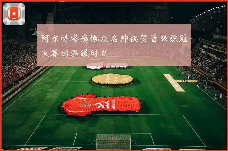 阿尔特塔感慨众名帅祝贺晋级欧冠决赛的温暖时刻