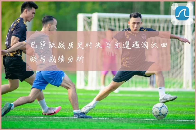 巴萨欧战历史对决马竞遭遇淘汰回顾与战绩分析