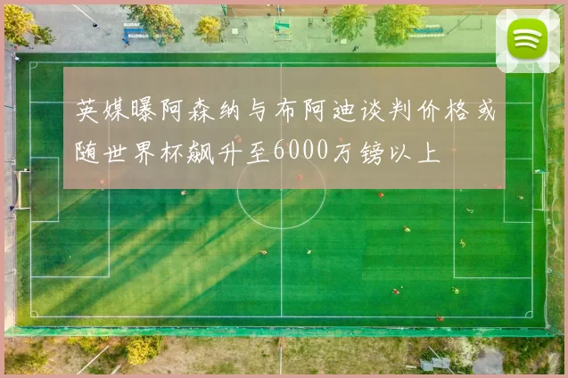 英媒曝阿森纳与布阿迪谈判价格或随世界杯飙升至6000万镑以上