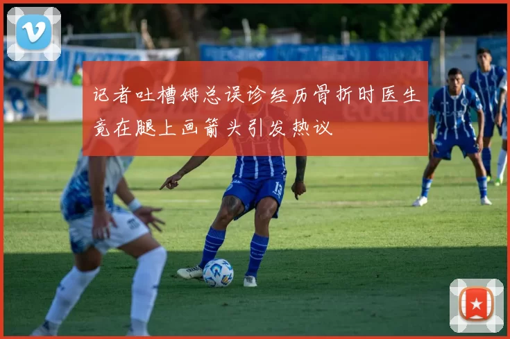 记者吐槽姆总误诊经历骨折时医生竟在腿上画箭头引发热议