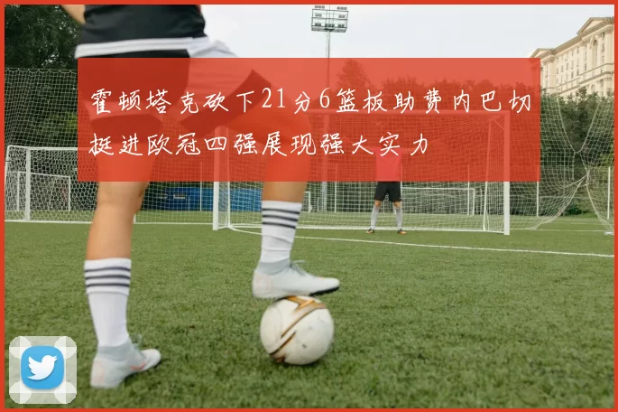 霍顿塔克砍下21分6篮板助费内巴切挺进欧冠四强展现强大实力