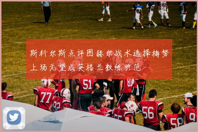斯科尔斯点评图赫尔战术选择梅努上场无望成英格兰教练典范