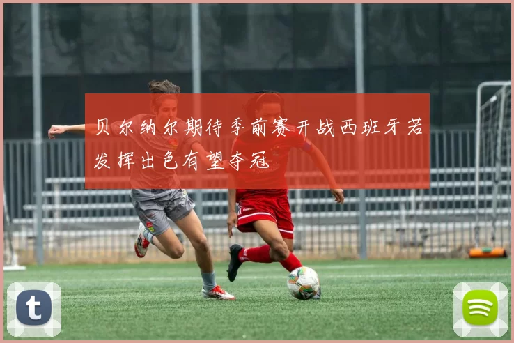 贝尔纳尔期待季前赛开战西班牙若发挥出色有望夺冠