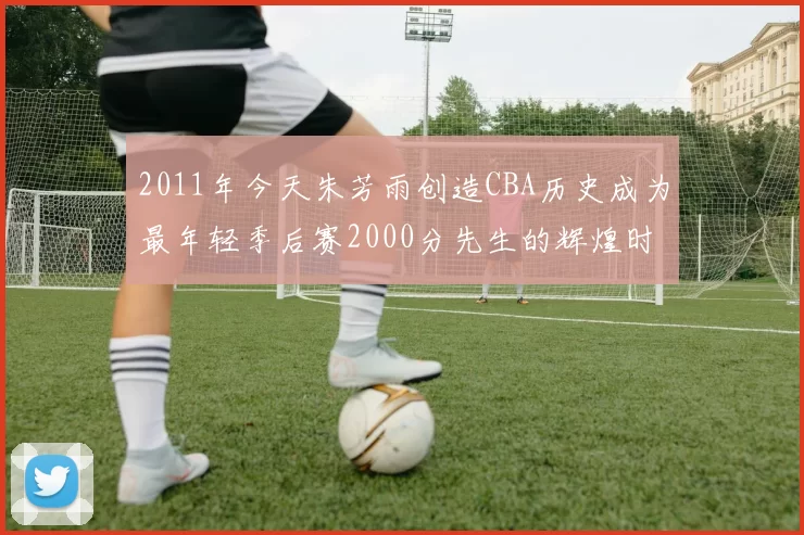 2011年今天朱芳雨创造CBA历史成为最年轻季后赛2000分先生的辉煌时刻